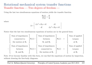 Principles of Control Systems Academic year 2013-2014 225
Prof. K. Melhem (Qassim University)
Rotational mechanical system transfer functions
Transfer function - - Two degrees of freedom - -
Using the last two simultaneous equations of motion yields the transfer function
θ2(s)
T(s)
=
K
∆
where
∆ =
J1s2 +D1s+K −K
−K J2s2 +D2s+K
Notice that the last two simultaneous equations of motion are in the general form:




Sum of impedances
connected to
the motion at θ1



θ1(s)−




Sum of impedances
between
θ1 and θ2



θ2(s) =




Sum of applied
torques
at θ1




−




Sum of impedances
between
θ1 and θ2



θ1(s)+




Sum of impedances
connected to
the motion at θ2



θ2(s) =




Sum of applied
torques
at θ2




Note: If we become familiar with this form, we can find the equations of motion by inspection,
without drawing the free-body diagrams.
 