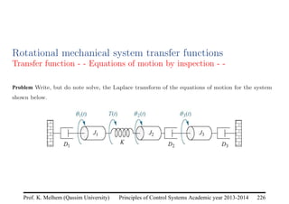 Principles of Control Systems Academic year 2013-2014 226
Prof. K. Melhem (Qassim University)
Rotational mechanical system transfer functions
Transfer function - - Equations of motion by inspection - -
Problem Write, but do note solve, the Laplace transform of the equations of motion for the system
shown below.
 