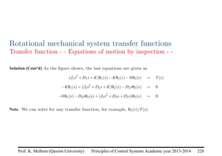 Principles of Control Systems Academic year 2013-2014 228
Prof. K. Melhem (Qassim University)
Rotational mechanical system transfer functions
Transfer function - - Equations of motion by inspection - -
Solution (Cont’d) As the figure shows, the last equations are given as
(J1s2
+D1s+K)θ1(s)−Kθ2(s)−0θ3(s) = T(s)
−Kθ1(s)+(J2s2
+D2s+K)θ2(s)−D2sθ3(s) = 0
−0θ1(s)−D2sθ2(s)+(J3s2
+D3s+D2s)θ3(s) = 0
Note: We can solve for any transfer function, for example, θ3(s)/T(s).
 