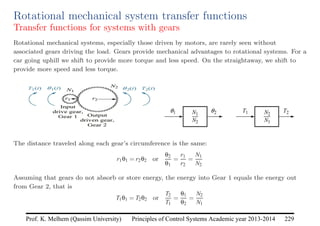 Principles of Control Systems Academic year 2013-2014 229
Prof. K. Melhem (Qassim University)
Rotational mechanical system transfer functions
Transfer functions for systems with gears
Rotational mechanical systems, especially those driven by motors, are rarely seen without
associated gears driving the load. Gears provide mechanical advantages to rotational systems. For a
car going uphill we shift to provide more torque and less speed. On the straightaway, we shift to
provide more speed and less torque.
The distance traveled along each gear’s circumference is the same:
r1θ1 = r2θ2 or
θ2
θ1
=
r1
r2
=
N1
N2
Assuming that gears do not absorb or store energy, the energy into Gear 1 equals the energy out
from Gear 2, that is
T1θ1 = T2θ2 or
T2
T1
=
θ1
θ2
=
N2
N1
 