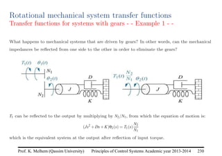 Principles of Control Systems Academic year 2013-2014 230
Prof. K. Melhem (Qassim University)
Rotational mechanical system transfer functions
Transfer functions for systems with gears - - Example 1 - -
What happens to mechanical systems that are driven by gears? In other words, can the mechanical
impedances be reflected from one side to the other in order to eliminate the gears?
T1 can be reflected to the output by multiplying by N2/N1, from which the equation of motion is:
(Js2
+Ds+K)θ2(s) = T1(s)
N2
N1
which is the equivalent system at the output after reflection of input torque.
 