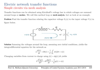 Principles of Control Systems Academic year 2013-2014 169
Prof. K. Melhem (Qassim University)
Electric network transfer functions
Simple circuits via mesh analysis
Transfer functions can be obtained using Kirchhoff’s voltage law in which voltages are summed
around loops or meshes. We call this method loop or mesh analysis. Let us look at an example.
Problem Find the transfer function relating the capacitor voltage VC(s) to the input voltage V(s) in
figure below.
Solution Summing the voltages around the loop, assuming zero initial conditions, yields the
integrodifferential equation for the network as
L
di(t)
dt
+Ri(t)+
1
C
Z t
0
i(τ)dτ = v(t)
Changing variables from current to charge using i(t) = dq(t)/dt yields
L
d2q(t)
dt2
+R
dq(t)
dt
+
1
C
q(t) = v(t)
 
