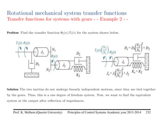Principles of Control Systems Academic year 2013-2014 232
Prof. K. Melhem (Qassim University)
Rotational mechanical system transfer functions
Transfer functions for systems with gears - - Example 2 - -
Problem Find the transfer function θ2(s)/T1(s) for the system shown below.
Solution The two inertias do not undergo linearly independent motions, since they are tied together
by the gears. Thus, this is a one degree of freedom system. Now, we want to find the equivalent
system at the output after reflection of impedances.
 
