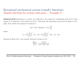 Principles of Control Systems Academic year 2013-2014 233
Prof. K. Melhem (Qassim University)
Rotational mechanical system transfer functions
Transfer functions for systems with gears - - Example 2 - -
Solution (Cont’d) Impedances J1 and D1 are reflected to the output by multiplying with N2/N1 while
torque T1 is reflected to the output by N2/N1. This gives the equivalent system of the figure at the
right, from which the equation of motion is
(Jes2
+Des+Ke)θ2(s) = T1(s)
N2
N1
where
Je = J1

N2
N1
2
+J2; De = D1

N2
N1
2
+D2; Ke = K2
Solving for θ2(s)/T1(s), the transfer function is found to be
θ2(s)
T1(s)
=
N2/N1
Jes2 +Des+Ke
 