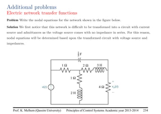 Principles of Control Systems Academic year 2013-2014 234
Prof. K. Melhem (Qassim University)
Additional problems
Electric network transfer functions
Problem Write the nodal equations for the network shown in the figure below.
Solution We first notice that this network is difficult to be transformed into a circuit with current
source and admittances as the voltage source comes with no impedance in series. For this reason,
nodal equations will be determined based upon the transformed circuit with voltage source and
impedances.
 