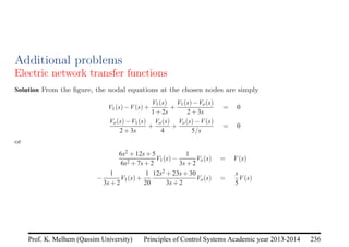 Principles of Control Systems Academic year 2013-2014 236
Prof. K. Melhem (Qassim University)
Additional problems
Electric network transfer functions
Solution From the figure, the nodal equations at the chosen nodes are simply
V1(s)−V(s)+
V1(s)
1+2s
+
V1(s)−Vo(s)
2+3s
= 0
Vo(s)−V1(s)
2+3s
+
Vo(s)
4
+
Vo(s)−V(s)
5/s
= 0
or
6s2 +12s+5
6s2 +7s+2
V1(s)−
1
3s+2
Vo(s) = V(s)
−
1
3s+2
V1(s)+
1
20
12s2 +23s+30
3s+2
Vo(s) =
s
5
V(s)
 