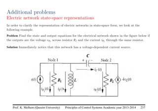 Principles of Control Systems Academic year 2013-2014 237
Prof. K. Melhem (Qassim University)
Additional problems
Electric network state-space representations
In order to clarify the representation of electric networks in state-space form, we look at the
following example.
Problem Find the state and output equations for the electrical network shown in the figure below if
the outputs are the voltage vR2 across resistor R2 and the current iR2 through the same resistor.
Solution Immediately notice that this network has a voltage-dependent current source.
 