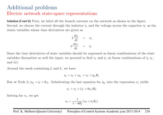 Principles of Control Systems Academic year 2013-2014 238
Prof. K. Melhem (Qassim University)
Additional problems
Electric network state-space representations
Solution (Cont’d) First, we label all the branch currents on the network as shown in the figure.
Second, we choose the current through the inductor iL and the voltage across the capacitor vC as the
states variables whose time derivatives are given as
L
diL
dt
= vL
C
dvC
dt
= iC
Since the time derivatives of state variables should be expressed as linear combinations of the state
variables themselves as well the input, we proceed to find vL and iC as linear combinations of iL,vC,
and i(t).
Around the mesh containing L and C, we have
vL = vC +vR2 = vC +iR2 R2
But at Node 2, iR2 = iC +4vL. Substituting the last equation for iR2 into the expression vL yields
vL = vC +(iC +4vL)R2
Solving for vL, we get
vL =
1
1−4R2
(vC +iCR2)
 