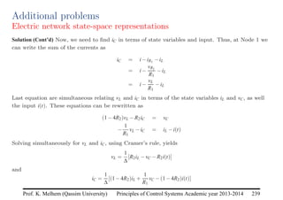 Principles of Control Systems Academic year 2013-2014 239
Prof. K. Melhem (Qassim University)
Additional problems
Electric network state-space representations
Solution (Cont’d) Now, we need to find iC in terms of state variables and input. Thus, at Node 1 we
can write the sum of the currents as
iC = i−iR1 −iL
= i−
vR1
R1
−iL
= i−
vL
R1
−iL
Last equation are simultaneous relating vL and iC in terms of the state variables iL and vC, as well
the input i(t). These equations can be rewritten as
(1−4R2)vL −R2iC = vC
−
1
R1
vL −iC = iL −i(t)
Solving simultaneously for vL and iC, using Cramer’s rule, yields
vL =
1
∆
[R2iL −vC −R2i(t)]
and
iC =
1
∆
[(1−4R2)iL +
1
R1
vC −(1−4R2)i(t)]
 