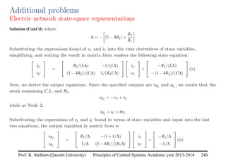 Principles of Control Systems Academic year 2013-2014 240
Prof. K. Melhem (Qassim University)
Additional problems
Electric network state-space representations
Solution (Cont’d) where
∆ = −

(1−4R2)+
R2
R1

Substituting the expressions found of vL and iC into the time derivatives of state variables,
simplifying, and writing the result in matrix form renders the following state equation:


i̇L
v̇C

 =


R2/(L∆) −1/(L∆)
(1−4R2)/(C∆) 1/(R1C∆)




iL
vC

+


−R2/(L∆)
−(1−4R2)/(C∆)

i(t)
Now, we derive the output equations. Since the specified outputs are vR2 and iR2 , we notice that the
mesh containing C,L, and R2,
vR2 = −vC +vL
while at Node 2,
iR2 = iC +4vL
Substituting the expressions of vL and iC found in terms of state variables and input into the last
two equations, the output equation in matrix form is


vR2
iR2

 =


R2/∆ −(1+1/∆)
1/∆ (1−4R1)/(R1∆)




iL
vC

+


−R2/∆
−1/∆

i(t)
 