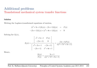 Principles of Control Systems Academic year 2013-2014 242
Prof. K. Melhem (Qassim University)
Additional problems
Translational mechanical system transfer functions
Solution
Writing the Laplace-transformed equations of motion,
(s2
+3s+1)X1(s)−(3s+1)X2(s) = F(s)
−(3s+1)X1(s)+(s2
+4s+1)X2(s) = 0
Solving for X2(s),
X2(s) =
s2 +3s+1 F(s)
−(3s+1) 0
s2 +3s+1 −(3s+1)
−(3s+1) s2 +4s+1
=
(3s+1)F(s)
s(s3 +7s2 +5s+1)
Hence,
X2(s)
F(s)
=
3s+1
s(s3 +7s2 +5s+1)
 