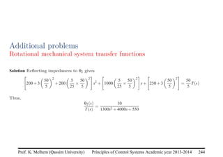 Principles of Control Systems Academic year 2013-2014 244
Prof. K. Melhem (Qassim University)
Additional problems
Rotational mechanical system transfer functions
Solution Reflecting impedances to θ2 gives

200+3

50
5
2
+200

5
25
×
50
5
2
#
s2
+

1000

5
25
×
50
5
2
#
s+

250+3

50
5
2
#
=
50
5
T(s)
Thus,
θ2(s)
T(s)
=
10
1300s2 +4000s+550
 