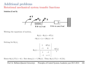 Principles of Control Systems Academic year 2013-2014 246
Prof. K. Melhem (Qassim University)
Additional problems
Rotational mechanical system transfer functions
Solution (Cont’d)
Writing the equations of motion,
θ2(s)−θ3(s) = 4T(s)
−θ2(s)+(s+1)θ3(s) = 0
Solving for θ3(s),
θ3(s) =
1 4T(s)
−1 0
1 −1
−1 s+1
=
4T(s)
s
Hence θ3(s)/T(s) = 4/s. But theta4(s) = 1/5θ3(s). Thus, θ4(s)/T(s) = 4/(5s).
 