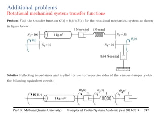 Principles of Control Systems Academic year 2013-2014 247
Prof. K. Melhem (Qassim University)
Additional problems
Rotational mechanical system transfer functions
Problem Find the transfer function G(s) = θL(s)/T(s) for the rotational mechanical system as shown
in figure below.
Solution Reflecting impedances and applied torque to respective sides of the viscous damper yields
the following equivalent circuit:
 