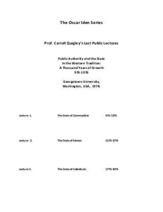 The Oscar Iden Series
Prof. Carroll Quigley's Last Public Lectures
Public Authority and the State
In the Western Tradition:
A Thousand Years of Growth
976-1976
Georgetown University,
Washington, USA, 1978.
Lecture 1. The State of Communities 976-1576
Lecture 2. The State of Estates 1576-1776
Lecture 3. The State of Individuals 1776-1976
 