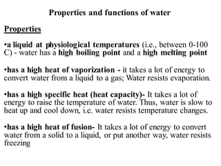 Properties and functions of water
Properties
•a liquid at physiological temperatures (i.e., between 0-100
C) - water has a high boiling point and a high melting point
•has a high heat of vaporization - it takes a lot of energy to
convert water from a liquid to a gas; Water resists evaporation.
•has a high specific heat (heat capacity)- It takes a lot of
energy to raise the temperature of water. Thus, water is slow to
heat up and cool down, i.e. water resists temperature changes.
•has a high heat of fusion- It takes a lot of energy to convert
water from a solid to a liquid, or put another way, water resists
freezing
 