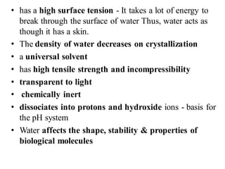 • has a high surface tension - It takes a lot of energy to
break through the surface of water Thus, water acts as
though it has a skin.
• The density of water decreases on crystallization
• a universal solvent
• has high tensile strength and incompressibility
• transparent to light
• chemically inert
• dissociates into protons and hydroxide ions - basis for
the pH system
• Water affects the shape, stability & properties of
biological molecules
 