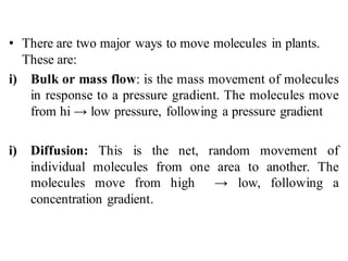 • There are two major ways to move molecules in plants.
These are:
i) Bulk or mass flow: is the mass movement of molecules
in response to a pressure gradient. The molecules move
from hi → low pressure, following a pressure gradient
i) Diffusion: This is the net, random movement of
individual molecules from one area to another. The
molecules move from high → low, following a
concentration gradient.
 