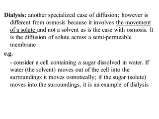 Dialysis: another specialized case of diffusion; however is
different from osmosis because it involves the movement
of a solute and not a solvent as is the case with osmosis. It
is the diffusion of solute across a semi-permeable
membrane
e.g.
- consider a cell containing a sugar dissolved in water. If
water (the solvent) moves out of the cell into the
surroundings it moves osmotically; if the sugar (solute)
moves into the surroundings, it is an example of dialysis
 
