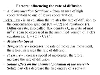 Factors influencing the rate of diffusion
• A. Concentration Gradient. - from an area of high
concentration to one of lower concentration.
Fick’s Law - is an equation that relates the rate of diffusion to
the concentration gradient (C1 – C2) and resistance (r).
Diffusion rate, also called flux density (Js, in units of mol
m-2 s-1) can be expressed in the simplified version of Fick's
equation as: Js = (C1 - C2) / r
• Molecular Speed
• Temperature - increases the rate of molecular movement,
therefore, increases the rate of diffusion
• Pressure - increases speed of molecules, therefore,
increase the rate of diffusion
• Solute effect on the chemical potential of the solvent-
Solute particles decrease the free energy of a solvent.
 