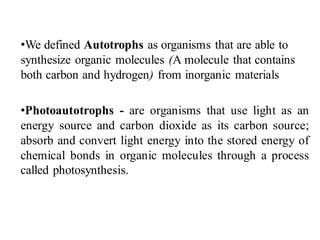 •We defined Autotrophs as organisms that are able to
synthesize organic molecules (A molecule that contains
both carbon and hydrogen) from inorganic materials
•Photoautotrophs - are organisms that use light as an
energy source and carbon dioxide as its carbon source;
absorb and convert light energy into the stored energy of
chemical bonds in organic molecules through a process
called photosynthesis.
 