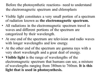 Before the photosynthetic reactions- need to understand
the electromagnetic spectrum and chloroplasts
• Visible light constitutes a very small portion of a spectrum
of radiation known as the electromagnetic spectrum.
• All radiations in the electromagnetic spectrum travel in
waves and different portions of the spectrum are
categorized by their wavelength.
• At one end of the spectrum are television and radio waves
with longer wavelengths and low energy.
• At the other end of the spectrum are gamma rays with a
very short wavelength and a great deal of energy.
• Visible light is the range of wavelengths of the
electromagnetic spectrum that humans can see, a mixture
of wavelengths ranging from 380nm to 760nm. It is this
light that is used in photosynthesis.
 