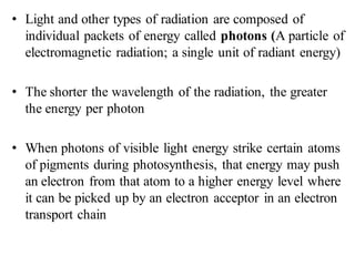 • Light and other types of radiation are composed of
individual packets of energy called photons (A particle of
electromagnetic radiation; a single unit of radiant energy)
• The shorter the wavelength of the radiation, the greater
the energy per photon
• When photons of visible light energy strike certain atoms
of pigments during photosynthesis, that energy may push
an electron from that atom to a higher energy level where
it can be picked up by an electron acceptor in an electron
transport chain
 
