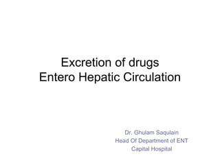 Excretion of drugs
Entero Hepatic Circulation
Dr. Ghulam Saqulain
Head Of Department of ENT
Capital Hospital
 
