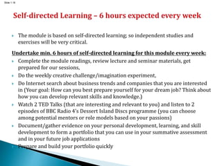 Slide 1.18
 The module is based on self-directed learning; so independent studies and
exercises will be very critical.
Undertake min. 6 hours of self-directed learning for this module every week:
 Complete the module readings, review lecture and seminar materials, get
prepared for our sessions,
 Do the weekly creative challenge/imagination experiment,
 Do Internet search about business trends and companies that you are interested
in (Your goal: How can you best prepare yourself for your dream job? Think about
how you can develop relevant skills and knowledge.)
 Watch 2 TED Talks (that are interesting and relevant to you) and listen to 2
episodes of BBC Radio 4’s Dessert Island Discs programme (you can choose
among potential mentors or role models based on your passions)
 Document/gather evidence on your personal development, learning, and skill
development to form a portfolio that you can use in your summative assessment
and in your future job applications
 Prepare and build your portfolio quickly
 