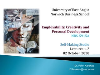 University of East Anglia
Norwich Business School
Employability, Creativity and
Personal Development
NBS-5915A
Self-Making Studio
Lectures 1-2
02 October, 2020
Dr. Fahri Karakas
F.Karakas@uea.ac.uk
 