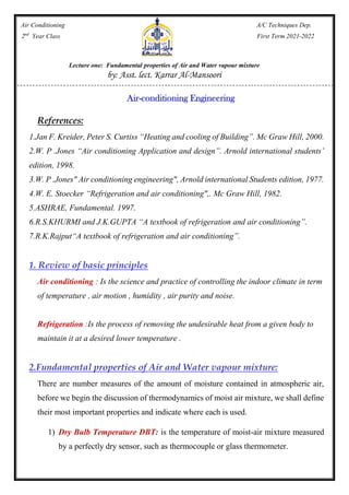 Air Conditioning A/C Techniques Dep.
2nd
Year Class First Term 2021-2022
Lecture one: Fundamental properties of Air and Water vapour mixture
by: Asst. lect. Karrar Al-Mansoori
Air-conditioning Engineering
References:
1.Jan F. Kreider, Peter S. Curtiss “Heating and cooling of Building”. Mc Graw Hill, 2000.
2.W. P .Jones “Air conditioning Application and design”. Arnold international students’
edition, 1998.
3.W. P .Jones" Air conditioning engineering", Arnold international Students edition, 1977.
4.W. E. Stoecker “Refrigeration and air conditioning",. Mc Graw Hill, 1982.
5.ASHRAE, Fundamental. 1997.
6.R.S.KHURMI and J.K.GUPTA “A textbook of refrigeration and air conditioning”.
7.R.K.Rajput“A textbook of refrigeration and air conditioning”.
1. Review of basic principles
Air conditioning : Is the science and practice of controlling the indoor climate in term
of temperature , air motion , humidity , air purity and noise.
Refrigeration :Is the process of removing the undesirable heat from a given body to
maintain it at a desired lower temperature .
.Fundamental properties of Air and Water vapour mixture:
2
There are number measures of the amount of moisture contained in atmospheric air,
before we begin the discussion of thermodynamics of moist air mixture, we shall define
their most important properties and indicate where each is used.
1) Dry Bulb Temperature DBT: is the temperature of moist-air mixture measured
by a perfectly dry sensor, such as thermocouple or glass thermometer.
 