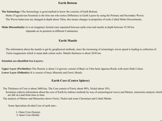 12
Earth Bottom
The Seismology:-The Seismology is good method to know the consists of Earth Bottom.
Moho (Yugoslavian Scientist) is the first one who notice Difference in Earth Layers by using the Primary and Secondary Waves.
The Waves behaviour are changed at depth about 35km, this means changes in properties of rocks Called Moho Discontinuity.
Moho Discontinuity:-it is an imaginary limited zone separated between earth crust and mantle at depth between 35-50 km
(depends on its position in different Continents).
Earth Mantle
The information about the mantle is get by geophysical methods, since the increasing of seismologic waves speed is leading to collection of
Ferric-magnesium which is mean dark colour rocks. Mantle thickness is about 2650 km.
Scientists are identified two Layers:-
Upper Layer (Peridotite):-The Density is about 3.4 gm/cm3 consist of Basic or Ultra basic Igneous Rocks with more Dark Colure.
Lower Layer (Pallasite):-It is consist of basic Minerals and Ferric Metals.
Earth Core (Centro Sphere)
The Thickness of Core is about 3600 km. The Core consist of Ferric about 90%, Nickel about 10%.
Scientists collects information about the core of Earth by indirect methods by way of seismological waves and Meteor, meteorites analysis which
are fall on Land from time to time.
The analysis of Meteor and Meteorites shows Ferric, Nickel and some Chromium and Cobalt Metals
Some Specialists divided Core of earth into:-
1- Outer Core (fusion).
2- Inner Core (Solid).
 