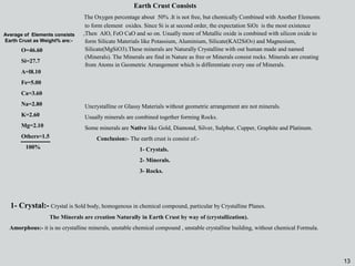 13
1- Crystal:- Crystal is Sold body, homogenous in chemical compound, particular by Crystalline Planes.
The Minerals are creation Naturally in Earth Crust by way of (crystallization).
Amorphous:- it is no crystalline minerals, unstable chemical compound , unstable crystalline building, without chemical Formula.
Uncrystalline or Glassy Materials without geometric arrangement are not minerals.
Usually minerals are combined together forming Rocks.
Some minerals are Native like Gold, Diamond, Silver, Sulphur, Cupper, Graphite and Platinum.
Conclusion:- The earth crust is consist of:-
1- Crystals.
2- Minerals.
3- Rocks.
Earth Crust Consists
The Oxygen percentage about 50% .It is not free, but chemically Combined with Another Elements
to form element oxides. Since Si is at second order, the expectation SiO2 is the most existence
,Then AlO, FeO CaO and so on. Usually more of Metallic oxide is combined with silicon oxide to
form Silicate Materials like Potassium, Aluminium, Silicate(KAl2SiO8) and Magnesium,
Silicate(MgSiO3).These minerals are Naturally Crystalline with out human made and named
(Minerals). The Minerals are find in Nature as free or Minerals consist rocks. Minerals are creating
from Atoms in Geometric Arrangement which is differentiate every one of Minerals.
O=46.60
Si=27.7
A=l8.10
Fe=5.00
Ca=3.60
Na=2.80
K=2.60
Mg=2.10
Others=1.5
100%
Average of Elements consists
Earth Crust as Weight% are:-
13
 