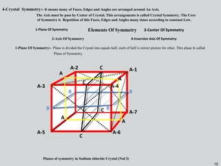 15
Elements Of Symmetry
1-Plane Of Symmetry:- Plane is divided the Crystal into equals half, each of half is mirror picture for other. This plane Is called
Plane of Symmetry.
1-Plane Of Symmetry:- Plane is divided the Crystal into equals half, each of half is mirror picture for other. This plane Is called
Plane of Symmetry.
1-Plane Of Symmetry
2-Axis Of Symmetry
3-Center Of Symmetry
4-Inversion Axis Of Symmetry
A-1
A-5
A-2
A-7
A-6
A-3
BB
BB
C
C
C
C
Planes of symmetry in Sodium chloride Crystal (NaCl)
A
A
A
A
4-Crystal Symmetry:- It means many of Faces, Edges and Angles are arranged around An Axis.
The Axis must be pass by Center of Crystal. This arrangements is called Crystal Symmetry. The Core
of Symmetry is Repetition of this Faces, Edges and Angles many times according to constant Low.
A-4
15
 