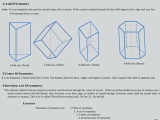 16
2-AxisOf Symmetry
Axis:- It is an imaginary line pass by crystal center, that is means, If the crystal is rotated around this line (360 degree), face, edge and any line
will repeated twice or more.
2-AxisOf Symmetry
Axis:- It is an imaginary line pass by crystal center, that is means, If the crystal is rotated around this line (360 degree), face, edge and any line
will repeated twice or more.
3-fold axis (Triad) 2-fold axis (Diad) 4-fold axis (Tetrad)
6-fold axis (Hexad)
3-Center Of Symmetry
It is an imaginary, Central point into Crystal. The distance between faces , edges, and angles in certain side is equal to the other in opposite side.
4-Inversion Axis Of symmetry
This element collects between rotation symmetry and Inversion through the center of crystal . If the crystal has double inversion at rotation axis, i
needs crystal rotation for(180 )firstly, then inversion every face, edge, or surface in crystal through symmetry center until the crystal takes its
situation in vacancy. This Axis is called (Two-fold inversion) or(2). So for (3) , (4) and (6).
Extraction
Elements of symmetry are:- 1- Plane of symmetry.
2- Axis of symmetry.
3- Center of symmetry.
4- Inversion axis of symmetry.
 
