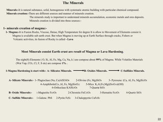 22
The Minerals
Minerals:-It is natural substance, solid, homogenous with systematic atomic building with particular chemical compound.
Minerals creation:-There are different sources and manner of minerals creation.
The minerals study is important to understand minerals accumulation, economic metals and ores deposits.
Minerals creation is divided into three sources:-
1- minerals creation of magma:-
1- Magma:-It is Fusion Rocks, Viscose, Dense, High Temperature for degree It is allow to Movement of Elements consist it.
Magma is available sub earth crust. But when Magma is moving up at Earth Surface through cracks, Fishers or
Volcanic activities, its fusion of Rocky is called - Lava
Most Minerals consist Earth crust are result of Magma or Lava Hardening.
The eight(8) Elements ( O, Si, Al, Fe, Mg, Ca, Na, k ) are compose about 99% of Magma. While Volatiles Materials
(Wat Vap, CO2, Cl, F, S etc) are compose 1% .
1-Magma Hardening is start with:- A- Silicates Minerals. B- Oxides Minerals. C-Sulfides Minerals.
A- Silicate Minerals:- 1- Plagioclase (Na, Ca)AlS3iO8 2-Olivine (Fe, Mg)SiO4 3- Pyroxene (Ca, Al, Fe, Mg)Si2O6
4-Amphibole(Ca ,Al, Fe, Mg)Si8O22 5-Mica K,Al,Fe,Mg)(Si4O10)(OH)
6-Orthoclase KAlSi3O8 7-Quartz SiO2
B- Oxide Minerals:- 1-Magnetite Fe3O4 2-Chromite FeCr2O4 3-Hematite Fe2O3 4-Quartz SiO2
C- Sulfide Minerals:- 1-Galena PbS 2-Pyrite FeS2 3-Chalcppyrite CuFeS2
The Minerals
Minerals:-It is natural substance, solid, homogenous with systematic atomic building with particular chemical compound.
Minerals creation:-There are different sources and manner of minerals creation.
The minerals study is important to understand minerals accumulation, economic metals and ores deposits.
Minerals creation is divided into three sources:-
1- minerals creation of magma:-
1- Magma:-It is Fusion Rocks, Viscose, Dense, High Temperature for degree It is allow to Movement of Elements consist it.
Magma is available sub earth crust. But when Magma is moving up at Earth Surface through cracks, Fishers or
Volcanic activities, its fusion of Rocky is called - Lava
Most Minerals consist Earth crust are result of Magma or Lava Hardening.
The eight(8) Elements ( O, Si, Al, Fe, Mg, Ca, Na, k ) are compose about 99% of Magma. While Volatiles Materials
(Wat Vap, CO2, Cl, F, S etc) are compose 1% .
1-Magma Hardening is start with:- A- Silicates Minerals. B- Oxides Minerals. C-Sulfides Minerals.
A- Silicate Minerals:- 1- Plagioclase (Na, Ca)AlS3iO8 2-Olivine (Fe, Mg)SiO4 3- Pyroxene (Ca, Al, Fe, Mg)Si2O6
4-Amphibole(Ca ,Al, Fe, Mg)Si8O22 5-Mica K,Al,Fe,Mg)(Si4O10)(OH)
6-Orthoclase KAlSi3O8 7-Quartz SiO2
B- Oxide Minerals:- 1-Magnetite Fe3O4 2-Chromite FeCr2O4 3-Hematite Fe2O3 4-Quartz SiO2
C- Sulfide Minerals:- 1-Galena PbS 2-Pyrite FeS2 3-Chalcppyrite CuFeS2
22
 