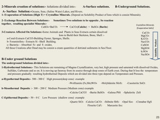 23
2-Minerals creation of solutions:- Solutions divided into:- A-Surface solutions. B-Underground Solutions.
A- Surface Solution:-Oceans, Seas, (Saline Water) Lakes, and Rivers.
1- Evaporation of Solutions (High T) = Crystalline Minerals. (Depend on Solubility Product of Ions which is consist Minerals).
CaCO3
MgCO3
K2CO3
Na2CO3
CaSO4
MgSO4
k2SO4
Na2SO4
CaCl2
MgCl2
KCl
NaCl
2-Minerals creation of solutions:- Solutions divided into:- A-Surface solutions. B-Underground Solutions.
A- Surface Solution:-Oceans, Seas, (Saline Water) Lakes, and Rivers.
1- Evaporation of Solutions (High T) = Crystalline Minerals. (Depend on Solubility Product of Ions which is consist Minerals).
CaCO3
MgCO3
K2CO3
Na2CO3
CaSO4
MgSO4
k2SO4
Na2SO4
CaCl2
MgCl2
KCl
NaCl
2- Exchange Reaction Between Solutions:- Sometimes Two solutions to be opposite , So reaction
together, resulting specialist Minerals:-
CaSO4+BaCO3 CaCO3(Calcite) + BaSO4 (Barite)
3-Creatures Affected On Solutions:-Some Animals and Plants in Seas Extracts certain dissolved
Ions to Build their Skeleton, Bone, Shell :-
a-Coral-Extracts CaCO3-Building Oyster, Sponges, Shells.
b- Foraminifera - Extracts Si –Shell Building.
c- Bacteria – Absorbed Fe and S oxides.
All these Creations after Dead may be consist a create quantities of detriatal sediments in Sea Floor.
Crystalline Minerals
(Evaporative Salts)
B-Under ground Solutions
The underground Solutions divided into:-
1-Hydrothermal Solutions:- This Solutions are remaining of Magma Crystallization, very hot, high pressure and saturated with dissolved Oxides,
Sulfides, Carbonate and so on. It is moving up faraway from its source through deep zones of Earth crust. During that It loss the temperature
and pressure gradually resulting hydrothermal Deposits which are divided into three type depend on Temperature and Pressure.
a-Hypothermal Deposits:- 500 - 300 C High pressure(deep zone) example
-Wolframite (Fe,Mn)WO4 -Molybdenite MoS2 -Cassiterite SnO2
b-Mesothermal Deposits :- 300 – 200 C Medium Pressure (Medium zone) example
-Calcite CaCO3 -Barite BaSO4 -Galena PbS -Sphalerite ZnS
C-Epithermal Deposits:- 50 – 0 C Low Pressure (shallow zone) example
-Quartz SiO2 -Calcite CaCO3 -Stibnite SbS2 -Opal Sio2 -Cinnabar HgS
Flourite CaF2 Marcasite fes2
B-Under ground Solutions
The underground Solutions divided into:-
1-Hydrothermal Solutions:- This Solutions are remaining of Magma Crystallization, very hot, high pressure and saturated with dissolved Oxides,
Sulfides, Carbonate and so on. It is moving up faraway from its source through deep zones of Earth crust. During that It loss the temperature
and pressure gradually resulting hydrothermal Deposits which are divided into three type depend on Temperature and Pressure.
a-Hypothermal Deposits:- 500 - 300 C High pressure(deep zone) example
-Wolframite (Fe,Mn)WO4 -Molybdenite MoS2 -Cassiterite SnO2
b-Mesothermal Deposits :- 300 – 200 C Medium Pressure (Medium zone) example
-Calcite CaCO3 -Barite BaSO4 -Galena PbS -Sphalerite ZnS
C-Epithermal Deposits:- 50 – 0 C Low Pressure (shallow zone) example
-Quartz SiO2 -Calcite CaCO3 -Stibnite SbS2 -Opal Sio2 -Cinnabar HgS
Flourite CaF2 Marcasite fes2
SolubilityProduct
23
 