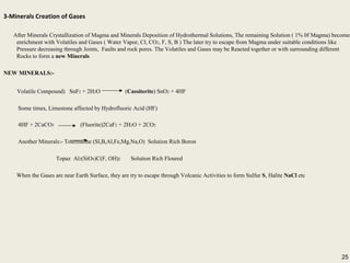 25
3-Minerals Creation of Gases
After Minerals Crystallization of Magma and Minerals Deposition of Hydrothermal Solutions, The remaining Solution ( 1% 0f Magma) becomes
enrichment with Volatiles and Gases ( Water Vapor, Cl, CO2, F, S, B ) The later try to escape from Magma under suitable conditions like
Pressure decreasing through Joints, Faults and rock pores. The Volatiles and Gases may be Reacted together or with surrounding different
Rocks to form a new Minerals
NEW MINERALS:-
Volatile Compound) SnF2 + 2H2O (Cassiterite) SnO2 + 4HF
Some times, Limestone affected by Hydrofluoric Acid (HF)
4HF + 2CaCO3 (Fluorite)2CaF2 + 2H2O + 2CO2
Another Minerals:- Tourmaline (Sl,B,Al,Fe,Mg,Na,O) Solution Rich Boron
Topaz Al2(SiO4)C(F, OH)2 Solution Rich Floured
When the Gases are near Earth Surface, they are try to escape through Volcanic Activities to form Sulfur S, Halite NaCl etc
3-Minerals Creation of Gases
After Minerals Crystallization of Magma and Minerals Deposition of Hydrothermal Solutions, The remaining Solution ( 1% 0f Magma) becomes
enrichment with Volatiles and Gases ( Water Vapor, Cl, CO2, F, S, B ) The later try to escape from Magma under suitable conditions like
Pressure decreasing through Joints, Faults and rock pores. The Volatiles and Gases may be Reacted together or with surrounding different
Rocks to form a new Minerals
NEW MINERALS:-
Volatile Compound) SnF2 + 2H2O (Cassiterite) SnO2 + 4HF
Some times, Limestone affected by Hydrofluoric Acid (HF)
4HF + 2CaCO3 (Fluorite)2CaF2 + 2H2O + 2CO2
Another Minerals:- Tourmaline (Sl,B,Al,Fe,Mg,Na,O) Solution Rich Boron
Topaz Al2(SiO4)C(F, OH)2 Solution Rich Floured
When the Gases are near Earth Surface, they are try to escape through Volcanic Activities to form Sulfur S, Halite NaCl etc
25
 