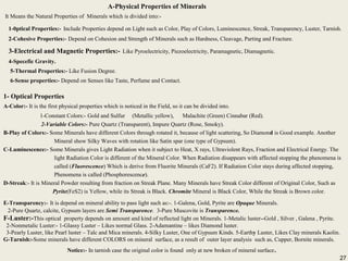 27
A-Physical Properties of Minerals
It Means the Natural Properties of Minerals which is divided into:-
1-0ptical Properties:- Include Properties depend on Light such as Color, Play of Colors, Luminescence, Streak, Transparency, Luster, Tarnish.
2-Cohesive Properties:- Depend on Cohesion and Strength of Minerals such as Hardness, Cleavage, Parting and Fracture.
3-Electrical and Magnetic Properties:- Like Pyroelectricity, Piezoelectricity, Paramagnetic, Diamagnetic.
4-Specefic Gravity.
5-Thermal Properties:- Like Fusion Degree.
6-Sense properties:- Depend on Senses like Taste, Perfume and Contact.
A-Physical Properties of Minerals
It Means the Natural Properties of Minerals which is divided into:-
1-0ptical Properties:- Include Properties depend on Light such as Color, Play of Colors, Luminescence, Streak, Transparency, Luster, Tarnish.
2-Cohesive Properties:- Depend on Cohesion and Strength of Minerals such as Hardness, Cleavage, Parting and Fracture.
3-Electrical and Magnetic Properties:- Like Pyroelectricity, Piezoelectricity, Paramagnetic, Diamagnetic.
4-Specefic Gravity.
5-Thermal Properties:- Like Fusion Degree.
6-Sense properties:- Depend on Senses like Taste, Perfume and Contact.
1- Optical Properties
A-Color:- It is the first physical properties which is noticed in the Field, so it can be divided into.
1-Constant Colors:- Gold and Sulfur (Metallic yellow), Malachite (Green) Cinnabar (Red).
2-Variable Colors:- Pure Quartz (Transparent), Impure Quartz (Rose, Smoky).
B-Play of Colors:- Some Minerals have different Colors through rotated it, because of light scattering, So Diamond is Good example. Another
Mineral show Silky Waves with rotation like Satin spar (one type of Gypsum).
C-Luminescence:- Some Minerals gives Light Radiation when it subject to Heat, X rays, Ultraviolent Rays, Fraction and Electrical Energy. The
light Radiation Color is different of the Mineral Color. When Radiation disappears with affected stopping the phenomena is
called (Fluorescence) Which is derive from Fluorite Minerals (CaF2). If Radiation Color stays during affected stopping,
Phenomena is called (Phosphorescence).
D-Streak:- It is Mineral Powder resulting from fraction on Streak Plane. Many Minerals have Streak Color different of Original Color, Such as
Pyrite(FeS2) is Yellow, while its Streak is Black. Chromite Mineral is Black Color, While the Streak is Brown color.
1- Optical Properties
A-Color:- It is the first physical properties which is noticed in the Field, so it can be divided into.
1-Constant Colors:- Gold and Sulfur (Metallic yellow), Malachite (Green) Cinnabar (Red).
2-Variable Colors:- Pure Quartz (Transparent), Impure Quartz (Rose, Smoky).
B-Play of Colors:- Some Minerals have different Colors through rotated it, because of light scattering, So Diamond is Good example. Another
Mineral show Silky Waves with rotation like Satin spar (one type of Gypsum).
C-Luminescence:- Some Minerals gives Light Radiation when it subject to Heat, X rays, Ultraviolent Rays, Fraction and Electrical Energy. The
light Radiation Color is different of the Mineral Color. When Radiation disappears with affected stopping the phenomena is
called (Fluorescence) Which is derive from Fluorite Minerals (CaF2). If Radiation Color stays during affected stopping,
Phenomena is called (Phosphorescence).
D-Streak:- It is Mineral Powder resulting from fraction on Streak Plane. Many Minerals have Streak Color different of Original Color, Such as
Pyrite(FeS2) is Yellow, while its Streak is Black. Chromite Mineral is Black Color, While the Streak is Brown color.
E-Transparency:- It is depend on mineral ability to pass light such as:-. 1-Galena, Gold, Pyrite are Opaque Minerals.
2-Pure Quartz, calcite, Gypsum layers are Semi Transparence. 3-Pure Muscovite is Transparence.
F-Luster:-This optical property depends on amount and kind of reflected light on Minerals. 1-Metalic luster--Gold , Silver , Galena , Pyrite.
2-Nonmetalic Luster:- 1-Glassy Luster – Likes normal Glass. 2-Adamantine – likes Diamond luster.
3-Pearly Luster, like Pearl luster – Talc and Mica minerals. 4-Silky Luster, One of Gypsum Kinds. 5-Earthy Luster, Likes Clay minerals Kaolin.
G-Tarnish:-Some minerals have different COLORS on mineral surface, as a result of outer layer analysis such as, Cupper, Bornite minerals.
Notice:- In tarnish case the original color is found only at new broken of mineral surface.
E-Transparency:- It is depend on mineral ability to pass light such as:-. 1-Galena, Gold, Pyrite are Opaque Minerals.
2-Pure Quartz, calcite, Gypsum layers are Semi Transparence. 3-Pure Muscovite is Transparence.
F-Luster:-This optical property depends on amount and kind of reflected light on Minerals. 1-Metalic luster--Gold , Silver , Galena , Pyrite.
2-Nonmetalic Luster:- 1-Glassy Luster – Likes normal Glass. 2-Adamantine – likes Diamond luster.
3-Pearly Luster, like Pearl luster – Talc and Mica minerals. 4-Silky Luster, One of Gypsum Kinds. 5-Earthy Luster, Likes Clay minerals Kaolin.
G-Tarnish:-Some minerals have different COLORS on mineral surface, as a result of outer layer analysis such as, Cupper, Bornite minerals.
Notice:- In tarnish case the original color is found only at new broken of mineral surface.
27
 