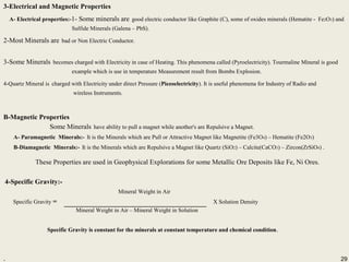 29
3-Electrical and Magnetic Properties
A- Electrical properties:-1- Some minerals are good electric conductor like Graphite (C), some of oxides minerals (Hematite - Fe2O3) and
Sulfide Minerals (Galena – PbS).
2-Most Minerals are bad or Non Electric Conductor.
3-Some Minerals becomes charged with Electricity in case of Heating. This phenomena called (Pyroelectricity). Tourmaline Mineral is good
example which is use in temperature Measurement result from Bombs Explosion.
4-Quartz Mineral is charged with Electricity under direct Pressure (Piezoelectricity). It is useful phenomena for Industry of Radio and
wireless Instruments.
B-Magnetic Properties
Some Minerals have ability to pull a magnet while another's are Repulsive a Magnet.
A- Paramagnetic Minerals:- It is the Minerals which are Pull or Attractive Magnet like Magnetite (Fe3O4) – Hematite (Fe2O3)
B-Diamagnetic Minerals:- It is the Minerals which are Repulsive a Magnet like Quartz (SiO2) – Calcite(CaCO3) – Zircon(ZrSiO4) .
These Properties are used in Geophysical Explorations for some Metallic Ore Deposits like Fe, Ni Ores.
4-Specific Gravity:-
Mineral Weight in Air
Specific Gravity = X Solution Density
Mineral Weight in Air – Mineral Weight in Solution
Specific Gravity is constant for the minerals at constant temperature and chemical condition.
.
B-Magnetic Properties
Some Minerals have ability to pull a magnet while another's are Repulsive a Magnet.
A- Paramagnetic Minerals:- It is the Minerals which are Pull or Attractive Magnet like Magnetite (Fe3O4) – Hematite (Fe2O3)
B-Diamagnetic Minerals:- It is the Minerals which are Repulsive a Magnet like Quartz (SiO2) – Calcite(CaCO3) – Zircon(ZrSiO4) .
These Properties are used in Geophysical Explorations for some Metallic Ore Deposits like Fe, Ni Ores.
4-Specific Gravity:-
Mineral Weight in Air
Specific Gravity = X Solution Density
Mineral Weight in Air – Mineral Weight in Solution
Specific Gravity is constant for the minerals at constant temperature and chemical condition.
. 29
 