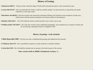 3
History of Geology
1-Humorous 600 B C :-He put an idea about the shape of Earth and he descript the earth as a disc surround by water.
2-Aresto 384-322 B C :-He is provided that the Earth is a ball by scientific method . by observation he is noticed that, the matter
collection is to the same center .
3-Herodotus 424-484 B C:-The first scientist who noticed the remaining of Botany and Animals on the mountains of earth crust ,
which is prove that the present mountains were oceans surfaces in the deep past..
4-Khalelo 1546-1642 C :- He is Provided the motion of earth around its axis is from west to east .
5-William Smith 1769-1839 C :-He is the first scientist whose established stratigraphy and correlation by its contents of fossils and
he was drawing a geological map for e England in 1845 .
History of geology- Arab scientists
1-Ibin Siena died 1049 :-The first one who is established the geology and studied also the minerals .
2-Al Bairony died 1271 :-He is described an expensive crystals minerals in scientific methods .
3-Alrazi died 1369 :-He is divided the minerals into six groups in his book (secrets of the secrets) .
Other scientist such as Jahith Takishkhandy Sarkhasy et .
 