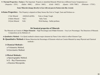 30
5- Thermal Properties:- Fusion is The Important Property to identified Minerals Which have different Fusion Temperature as:-
(Stepenite - 525C) (Halite – 800C) (Silver – 960C) (Gold – 1062C) (Quartz – 1650 1700C) (Platinum – 1755C).
Some Minerals change directly to Gas with out pass in Fusion state like Arsenic
6-Sense Properties:- This Property is depend on Many Senses like Feel or Tough, Taste and Perfume as:-
1-Talc Mineral Al4(Si8O20)(OH)4 Fatty or Soapy Tough.
2-Halite Mineral NaCl Salty Taste.
3-Pyrite Mineral FeS2 With Heating – Sulfur perfume.
5- Thermal Properties:- Fusion is The Important Property to identified Minerals Which have different Fusion Temperature as:-
(Stepenite - 525C) (Halite – 800C) (Silver – 960C) (Gold – 1062C) (Quartz – 1650 1700C) (Platinum – 1755C).
Some Minerals change directly to Gas with out pass in Fusion state like Arsenic
6-Sense Properties:- This Property is depend on Many Senses like Feel or Tough, Taste and Perfume as:-
1-Talc Mineral Al4(Si8O20)(OH)4 Fatty or Soapy Tough.
2-Halite Mineral NaCl Salty Taste.
3-Pyrite Mineral FeS2 With Heating – Sulfur perfume.
B-Chemical properties of Minerals
The Minerals are Consist of (Major Elements – High Percentage) and (Trace Elements – Very Low Percentage). The Detection of Minerals
Composition are by Methods of:-
A-Qualitative Method:- It is Quick method to detects major elements by Flame Color which is reflect Element Type.
B- Quantitative Method:-It Means Detection the Percentage of Elements which are Consist Minerals by many Physical and Chemical
methods:-
1-Chemical Methods:-
a-Volumetric Method.
b-Gravimetric Method.
2-Phsical Methods:-
a-Spectrographic Method.
b-X – Ray Fluorescence.
c-Electron Microprobe.
B-Chemical properties of Minerals
The Minerals are Consist of (Major Elements – High Percentage) and (Trace Elements – Very Low Percentage). The Detection of Minerals
Composition are by Methods of:-
A-Qualitative Method:- It is Quick method to detects major elements by Flame Color which is reflect Element Type.
B- Quantitative Method:-It Means Detection the Percentage of Elements which are Consist Minerals by many Physical and Chemical
methods:-
1-Chemical Methods:-
a-Volumetric Method.
b-Gravimetric Method.
2-Phsical Methods:-
a-Spectrographic Method.
b-X – Ray Fluorescence.
c-Electron Microprobe.
30
 