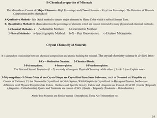 31
B-Chemical properties of Minerals
The Minerals are Consist of (Major Elements – High Percentage) and (Trace Elements – Very Low Percentage). The Detection of Minerals
Composition are by Methods of:-
A-Qualitative Method:- It is Quick method to detects major elements by Flame Color which is reflect Element Type.
B- Quantitative Method:-It Means detection the percentage of elements which are consist minerals by many physical and chemical methods:-
1-Chemical Methods:- a -Volumetric Method. b-Gravimetric Method.
2-Phsical Methods:- a-Spectrographic Method. b-X – Ray Fluorescence. c-Electron Microprobe.
B-Chemical properties of Minerals
The Minerals are Consist of (Major Elements – High Percentage) and (Trace Elements – Very Low Percentage). The Detection of Minerals
Composition are by Methods of:-
A-Qualitative Method:- It is Quick method to detects major elements by Flame Color which is reflect Element Type.
B- Quantitative Method:-It Means detection the percentage of elements which are consist minerals by many physical and chemical methods:-
1-Chemical Methods:- a -Volumetric Method. b-Gravimetric Method.
2-Phsical Methods:- a-Spectrographic Method. b-X – Ray Fluorescence. c-Electron Microprobe.
Crystal Chemistry of Minerals
It is depend on relationship between chemical composition and atomic building for mineral. The crystal chemistry science is divided into:-
1-Co – Ordination Number. 2-Chemical Bonds.
3-Polymorphism. 4-Isomorphism. 5-Pseudomorphism.
The First and Second Properties (1 – 2) are study at Inorganic Physical Chemistry while others ( 3 – 4 - 5 ) are Explain now:-
3-Polymorphism:- It Means More of one Crystal Shape are Crystallized from Same Substance, such as Diamond and Graphite are
Consist of Carbone ( C ) but Diamond is Crystallized in Cubic System, While Graphite is Crystallized in Hexagonal System, So there are
difference in all Physical Properties like Colors , Hardness and Specific Gravity. Calcite and Aragonite are Consist of CaCO3 (Calcite (Trigonal)
(Aragonite – Orthorhombic). Quartz and Tredemite are consist of SiO2 (Quartz – Trigonal), (Tredemite – Orthorhombic).
Note:-Two Minerals are Similar named Dimorphism, Three Are Trimorphism etc.
Crystal Chemistry of Minerals
It is depend on relationship between chemical composition and atomic building for mineral. The crystal chemistry science is divided into:-
1-Co – Ordination Number. 2-Chemical Bonds.
3-Polymorphism. 4-Isomorphism. 5-Pseudomorphism.
The First and Second Properties (1 – 2) are study at Inorganic Physical Chemistry while others ( 3 – 4 - 5 ) are Explain now:-
3-Polymorphism:- It Means More of one Crystal Shape are Crystallized from Same Substance, such as Diamond and Graphite are
Consist of Carbone ( C ) but Diamond is Crystallized in Cubic System, While Graphite is Crystallized in Hexagonal System, So there are
difference in all Physical Properties like Colors , Hardness and Specific Gravity. Calcite and Aragonite are Consist of CaCO3 (Calcite (Trigonal)
(Aragonite – Orthorhombic). Quartz and Tredemite are consist of SiO2 (Quartz – Trigonal), (Tredemite – Orthorhombic).
Note:-Two Minerals are Similar named Dimorphism, Three Are Trimorphism etc.
31
 
