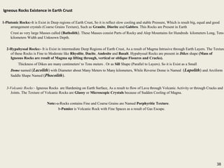 38
Igneous Rocks Existence in Earth Crust
1-Plutonic Rocks:-It is Exist in Deep regions of Earth Crust, So it is reflect slow cooling and stable Pressure, Which is result big, equal and good
arrangement crystals (Coarse Grains Texture), Such as Granite, Diorite and Gabbro. This Rocks are Present in Earth
Crust as very large Masses called (Batholith). These Masses consist Parts of Rocky and Alep Mountains for Hundreds kilometers Long, Tens
kilometers Width and Unknown Depth.
2-Hypabyssal Rocks:- It is Exist in intermediate Deep Regions of Earth Crust, As a result of Magma Intrusive through Earth Layers. The Texture
of these Rocks is Fine to Moderate like Rhyolite, Dacite, Andesite and Basalt. Hypabyssal Rocks are present in Dikes shape (Mass of
Igneous Rocks are result of Magma up lifting through, vertical or oblique Fissures and Cracks).
Thickness of Dikes are many centimeters' to Tens meters . Or as Sill Shape (Parallel to Layers). So it is Exist as a Small
Dome named (Lacolith) with Diameter about Many Meters to Many kilometers, While Reverse Dome is Named (Lapolith) and Arciform
Saddle Shape Named (Phocolith).
3-Volcanic Rocks:- Igneous Rocks are Hardening on Earth Surface, As a result to flow of Lava through Volcanic Activity or through Cracks and
Joints. The Texture of Volcanic Rocks are Glassy or Microscopic Crystals because of Sudden Cooling of Magna.
Note:-a-Rocks contains Fine and Coarse Grains are Named Porphyritic Texture.
b-Pumice is Volcanic Rock with Fine Spaces as a result of Gas Escape.
Igneous Rocks Existence in Earth Crust
1-Plutonic Rocks:-It is Exist in Deep regions of Earth Crust, So it is reflect slow cooling and stable Pressure, Which is result big, equal and good
arrangement crystals (Coarse Grains Texture), Such as Granite, Diorite and Gabbro. This Rocks are Present in Earth
Crust as very large Masses called (Batholith). These Masses consist Parts of Rocky and Alep Mountains for Hundreds kilometers Long, Tens
kilometers Width and Unknown Depth.
2-Hypabyssal Rocks:- It is Exist in intermediate Deep Regions of Earth Crust, As a result of Magma Intrusive through Earth Layers. The Texture
of these Rocks is Fine to Moderate like Rhyolite, Dacite, Andesite and Basalt. Hypabyssal Rocks are present in Dikes shape (Mass of
Igneous Rocks are result of Magma up lifting through, vertical or oblique Fissures and Cracks).
Thickness of Dikes are many centimeters' to Tens meters . Or as Sill Shape (Parallel to Layers). So it is Exist as a Small
Dome named (Lacolith) with Diameter about Many Meters to Many kilometers, While Reverse Dome is Named (Lapolith) and Arciform
Saddle Shape Named (Phocolith).
3-Volcanic Rocks:- Igneous Rocks are Hardening on Earth Surface, As a result to flow of Lava through Volcanic Activity or through Cracks and
Joints. The Texture of Volcanic Rocks are Glassy or Microscopic Crystals because of Sudden Cooling of Magna.
Note:-a-Rocks contains Fine and Coarse Grains are Named Porphyritic Texture.
b-Pumice is Volcanic Rock with Fine Spaces as a result of Gas Escape.
38
 