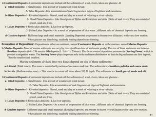 41
4-Diagenesis:-It is all processes which affects in sediments through and after deposition but before hardening under normal conditions,
Which leads to change in Texture and Minerals Consists as:-
a- Cementation:- By cohesive materials like sand grains:- sand (SiO2) + calcite (Caco3 ) or FeO sand stone.
b-Compaction:- Here sediments are subject to Pressure like:- Clay Sediments Shale Stone
c-Recrystallization:- Growth of fine grains to coarse grains without changing in chemical components like:-
Lime Sediments coarse limestone
d-Replacement:- It means replacement of Ion instead of other like:- Mg CaCO3 (Ca,Mg)CO3 Dolostone.
e-Dissolving:- Rainfall (H2O) + CO2 H2CO3 H2CO3 + CaCO3 Ca(HCO3)2
4-Diagenesis:-It is all processes which affects in sediments through and after deposition but before hardening under normal conditions,
Which leads to change in Texture and Minerals Consists as:-
a- Cementation:- By cohesive materials like sand grains:- sand (SiO2) + calcite (Caco3 ) or FeO sand stone.
b-Compaction:- Here sediments are subject to Pressure like:- Clay Sediments Shale Stone
c-Recrystallization:- Growth of fine grains to coarse grains without changing in chemical components like:-
Lime Sediments coarse limestone
d-Replacement:- It means replacement of Ion instead of other like:- Mg CaCO3 (Ca,Mg)CO3 Dolostone.
e-Dissolving:- Rainfall (H2O) + CO2 H2CO3 H2CO3 + CaCO3 Ca(HCO3)2
Pressure
Growth
Replacement
B-location of Deposition:-Deposition is either on continent, named Continental Deposits or in the marines, named Marine Deposits.
1- Marine Deposits: Most of marine sediments are carry by rivers (millions tens of sediments yearly) The size of these sediments are between
Boulders deposits (64 – 256 mm) to Silt deposits(1 / 16 – 1 / 256mm). The factor control deposition processes is (Sorting Power) which is
present in migration water. The Sorting Power plays important role in the sediment distribution so that the big sediments are first deposit,
Then the smallest and smallest.
Marine sediments divided into two kinds depend on site of these sediments:-
a- Littoral (Tidal zone):- This zone is controlled by action of sea waves and tide. The sediments is:- boulders, pebbles and coarse sand.
b- Neritic (Shallow-water zone) :- This zone is to extend off shore about 200 M depth. The sediments is:- Small gravel, sands and silt.
B-location of Deposition:-Deposition is either on continent, named Continental Deposits or in the marines, named Marine Deposits.
1- Marine Deposits: Most of marine sediments are carry by rivers (millions tens of sediments yearly) The size of these sediments are between
Boulders deposits (64 – 256 mm) to Silt deposits(1 / 16 – 1 / 256mm). The factor control deposition processes is (Sorting Power) which is
present in migration water. The Sorting Power plays important role in the sediment distribution so that the big sediments are first deposit,
Then the smallest and smallest.
Marine sediments divided into two kinds depend on site of these sediments:-
a- Littoral (Tidal zone):- This zone is controlled by action of sea waves and tide. The sediments is:- boulders, pebbles and coarse sand.
b- Neritic (Shallow-water zone) :- This zone is to extend off shore about 200 M depth. The sediments is:- Small gravel, sands and silt.
2-Continental Deposits:-Continental deposits are include all the sediments of, wind, rivers, lakes and glaciers:-41
a- Wind Deposits:-1- Sand Dunes:- It is a result of weakness in wind power.
2- Talus Deposits:- It is accumulation of rock fragments at edges of highland and mountains.
b- River Deposits:-1- Riverbed deposits:- Gravel, sand and clay as a result of reducing at river velocity.
2- Flood Plains Deposits:- Like flood plain of Djilas and Forat river and delta (Delta of neel river). They are consist of
gravel, sand and Clay.
c- Lakes Deposits:-1-Fresh lakes deposits:- Like river de41posits.
2- Saline Lakes Deposits:- As a result of evaporation of lake water , different salts of chemical deposits are forming.
d-Glaciers deposit:- Different large and small materials (Loading Deposits) are present in frozen river (Glaciers) with very slow motion.
When glaciers are dissolving, suddenly loading deposits are forming.
2-Continental Deposits:-Continental deposits are include all the sediments of, wind, rivers, lakes and glaciers:-41
a- Wind Deposits:-1- Sand Dunes:- It is a result of weakness in wind power.
2- Talus Deposits:- It is accumulation of rock fragments at edges of highland and mountains.
b- River Deposits:-1- Riverbed deposits:- Gravel, sand and clay as a result of reducing at river velocity.
2- Flood Plains Deposits:- Like flood plain of Djilas and Forat river and delta (Delta of neel river). They are consist of
gravel, sand and Clay.
c- Lakes Deposits:-1-Fresh lakes deposits:- Like river de41posits.
2- Saline Lakes Deposits:- As a result of evaporation of lake water , different salts of chemical deposits are forming.
d-Glaciers deposit:- Different large and small materials (Loading Deposits) are present in frozen river (Glaciers) with very slow motion.
When glaciers are dissolving, suddenly loading deposits are forming.
2-Continental Deposits:-Continental deposits are include all the sediments of, wind, rivers, lakes and glaciers:-
a- Wind Deposits:-1- Sand Dunes:- It is a result of weakness in wind power.
2- Talus Deposits:- It is accumulation of rock fragments at edges of highland and mountains.
b- River Deposits:-1- Riverbed deposits:- Gravel, sand and clay as a result of reducing at river velocity.
2- Flood Plains Deposits:- Like flood plain of Djilas and Forat river and delta (Delta of neel river). They are consist of
gravel, sand and Clay.
c- Lakes Deposits:-1-Fresh lakes deposits:- Like river deposits.
2- Saline Lakes Deposits:- As a result of evaporation of lake water , different salts of chemical deposits are forming.
d-Glaciers deposit:- Different large and small materials (Loading Deposits) are present in frozen river (Glaciers) with very slow motion.
When glaciers are dissolving, suddenly loading deposits are forming.
2-Continental Deposits:-Continental deposits are include all the sediments of, wind, rivers, lakes and glaciers:-
a- Wind Deposits:-1- Sand Dunes:- It is a result of weakness in wind power.
2- Talus Deposits:- It is accumulation of rock fragments at edges of highland and mountains.
b- River Deposits:-1- Riverbed deposits:- Gravel, sand and clay as a result of reducing at river velocity.
2- Flood Plains Deposits:- Like flood plain of Djilas and Forat river and delta (Delta of neel river). They are consist of
gravel, sand and Clay.
c- Lakes Deposits:-1-Fresh lakes deposits:- Like river deposits.
2- Saline Lakes Deposits:- As a result of evaporation of lake water , different salts of chemical deposits are forming.
d-Glaciers deposit:- Different large and small materials (Loading Deposits) are present in frozen river (Glaciers) with very slow motion.
When glaciers are dissolving, suddenly loading deposits are forming. 41
 