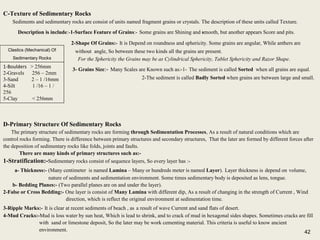 42
C-Texture of Sedimentary Rocks
Sediments and sedimentary rocks are consist of units named fragment grains or crystals. The description of these units called Texture.
Description is include:-1-Surface Feature of Grains:- Some grains are Shining and smooth, but another appears Score and pits.
2-Shape Of Grains:- It is Depend on roundness and sphericity. Some grains are angular, While anthers are
without angle, So between these two kinds all the grains are present.
For the Sphericity the Grains may be as Cylindrical Sphericity, Tablet Sphericity and Razor Shape.
3- Grains Size:- Many Scales are Known such as:-1- The sediment is called Sorted when all grains are equal.
2-The sediment is called Badly Sorted when grains are between large and small.
C-Texture of Sedimentary Rocks
Sediments and sedimentary rocks are consist of units named fragment grains or crystals. The description of these units called Texture.
Description is include:-1-Surface Feature of Grains:- Some grains are Shining and smooth, but another appears Score and pits.
2-Shape Of Grains:- It is Depend on roundness and sphericity. Some grains are angular, While anthers are
without angle, So between these two kinds all the grains are present.
For the Sphericity the Grains may be as Cylindrical Sphericity, Tablet Sphericity and Razor Shape.
3- Grains Size:- Many Scales are Known such as:-1- The sediment is called Sorted when all grains are equal.
2-The sediment is called Badly Sorted when grains are between large and small.
1-Boulders > 256mm
2-Gravels 256 – 2mm
3-Sand 2 – 1 /16mm
4-Silt 1 /16 – 1 /
256
5-Clay < 256mm
Clastics (Mechanical) Of
Sedimentary Rocks
D-Primary Structure Of Sedimentary Rocks
The primary structure of sedimentary rocks are forming through Sedimentation Processes, As a result of natural conditions which are
control rocks forming. There is difference between primary structures and secondary structures, That the later are formed by different forces after
the deposition of sedimentary rocks like folds, joints and faults.
There are many kinds of primary structures such as:-
1-Stratification:-Sedimentary rocks consist of sequence layers, So every layer has :-
a- Thickness:- (Many centimeter is named Lamina – Many or hundreds meter is named Layer). Layer thickness is depend on volume,
nature of sediments and sedimentation environment. Some times sedimentary body is deposited as lens, tongue.
b- Bedding Planes:- (Two parallel planes are on and under the layer).
2-False or Cross Bedding:- One layer is consist of Many Lamina with different dip, As a result of changing in the strength of Current , Wind
direction, which is reflect the original environment at sedimentation time.
3-Ripple Marks:- It is clear at recent sediments of beach , as a result of wave Current and sand flats of desert.
4-Mud Cracks:-Mud is loss water by sun heat, Which is lead to shrink, and to crack of mud in hexagonal sides shapes. Sometimes cracks are fill
with sand or limestone deposit, So the later may be work cementing material. This criteria is useful to know ancient
environment.
D-Primary Structure Of Sedimentary Rocks
The primary structure of sedimentary rocks are forming through Sedimentation Processes, As a result of natural conditions which are
control rocks forming. There is difference between primary structures and secondary structures, That the later are formed by different forces after
the deposition of sedimentary rocks like folds, joints and faults.
There are many kinds of primary structures such as:-
1-Stratification:-Sedimentary rocks consist of sequence layers, So every layer has :-
a- Thickness:- (Many centimeter is named Lamina – Many or hundreds meter is named Layer). Layer thickness is depend on volume,
nature of sediments and sedimentation environment. Some times sedimentary body is deposited as lens, tongue.
b- Bedding Planes:- (Two parallel planes are on and under the layer).
2-False or Cross Bedding:- One layer is consist of Many Lamina with different dip, As a result of changing in the strength of Current , Wind
direction, which is reflect the original environment at sedimentation time.
3-Ripple Marks:- It is clear at recent sediments of beach , as a result of wave Current and sand flats of desert.
4-Mud Cracks:-Mud is loss water by sun heat, Which is lead to shrink, and to crack of mud in hexagonal sides shapes. Sometimes cracks are fill
with sand or limestone deposit, So the later may be work cementing material. This criteria is useful to know ancient
environment. 42
 