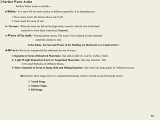 52
2-Surface Water Action
Surface Water action is include :-
a-Rains:- It is rains fall on earth surface in different quantities. It is depending on:-
1- How many meter, the land is above sea level?.
2- How much far away of sea?.
b- Torrent:- When the rains are fall on the high lands, torrent is shovel a lot of detriatal
materials to form deep waterway (Canyons) .
c-Water of Ice melt:- During spring season, The water of Ice melting is carry detriatal
materials similar to rain.
Is the Rains, Torrent and Water of Ice Melting are Destructive or Constructive?.
d-Rivers:- Rivers are transported the sediments by one of ways:-
1- Deposits in Form of Dissolved Materials:- like salts (CaHCO3, CaCO3, CaSO4, NaCl).
2- Light Weight Deposits in Form of Suspended Materials:- like clay minerals , Silt,
Very small Particles of Different Rocks.
3- Heavy Deposits in Form of Jump, Roll and Sliding Deposits:- like relatively large grains of different sources.
Rivers have three stages from it s originated (Recharge Area) to mouth at sea (Discharge Area) :-
1- Youth Stage.
2- Mature Stage.
3- Old Stage.
52
 