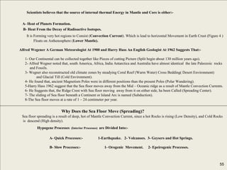 55
Scientists believes that the source of internal thermal Energy in Mantle and Core is either:-
A- Heat of Planets Formation.
B- Heat From the Decay of Radioactive Isotopes.
It is Forming very hot regions to Consist (Convection Current). Which is lead to horizontal Movement in Earth Crust (Figure 4 )
Floats on Asthenosphere (Lower Mantle).
Alfred Wegener A German Meteorologist At 1900 and Harry Hass An English Geologist At 1962 Suggests That:-
1- Our Continental can be collected together like Pieces of cutting Picture (Split begin about 130 million years ago).
2- Alfred Wegner noted that, south America, Africa, India Antarctica and Australia have almost identical the late Paleozoic rocks
and Fossils.
3- Wegner also reconstructed old climate zones by steadying Coral Reef (Warm Water) Cross Bedding( Desert Environment)
and Glacial Till (Cold Environment).
4- He found that, ancient Magnetism Poles were in different positions than the present Poles (Polar Wandering).
5-Harry Hass 1962 suggest that the Sea floor moves away from the Mid – Oceanic ridge as a result of Mantle Convection Currents.
6- He Suggests that, the Ridge Crest with Sea floor moving away from it on either side, ha been Called (Spreading Center).
7- The sliding of Sea floor beneath a Continent or Island Arc is named (Subduction).
8-The Sea floor moves at a rate of 1 – 24 centimeter per year.
Why Does the Sea Floor Move (Spreading)?
Sea floor spreading is a result of deep, hot of Mantle Convection Current, since a hot Rocks is rising (Low Density), and Cold Rocks
is descend (High density).
Hypogene Processes (Interior Processes) are Divided Into:-
A- Quick Processes:- 1-Earthquake. 2- Volcanoes. 3- Geysers and Hot Springs.
B- Slow Processes:- 1- Orogenic Movement. 2- Epeirogenic Processes.
55
 