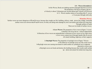 58
2-S – Waves (Secondary):-
In this Waves, Rocks are shaking up-down through direction of waves.
The properties of S Waves (Figure 6 B) are :-
a-Velocity is about 3 kilometers per second (about half Velocity of P Waves).
b- S – Waves reaches station of recording after P- waves.
c- It can pass through solid only.
B-Surface Waves:-
Surface waves are more dangerous of P and S waves, because they toughs our life, building, railway, roads, power line, bridge. Generally
surface waves are slowest than P and S waves, So they can doing more damage by slow movement and (relatively) long time
Through surfaces of earth.
There are two kinds of surface waves:-
1-Love Waves:-The properties of love waves (Figure 7 A) are:-
a-Similar to S waves but no vertical replacement.
b-Direction of love waves are perpendicular to direction of love waves at two sides away.
c-Love waves cannot travel through liquids (like S waves).
d-It attack building, highways at their supports.
2- Rayleigh Waves:-The properties of rayleigh waves (Figure 7 B) are:-
a-The behavior of rayleigh waves are like ocean waves.
b-Rayleigh waves are causing movement in earth surface as cylindrical way in opposite
direction to waves way.
c-Rayleigh waves are break and destroy the building because they results earth surface
up – down movement for (relatively) long time.
58
 
