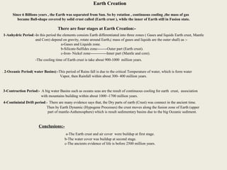 6
Earth Creation
Since 6 Billions years , the Earth was separated from Sun. So by rotation , continuous cooling ,the mass of gas
became Ball-shape covered by solid crust called (Earth crust ), while the inner of Earth still in Fusion state.
There are four stages at Earth Creation:-
1-Anhydric Period:-In this period the elements consists Earth differentiated into three zones ( Gases and liquids Earth crust, Mantle
and Core) depend on gravity, rotate around Earth,( mass of gases and liquids are the outer shall) as :-
a-Gases and Liquids zone.
b-Silicate-Sulfides zone--------Outer part (Earth crust).
c-Iron- Nickel zone-------------Inner part (Mantle and core).
-The cooling time of Earth crust is take about 900-1000 million years.
. 2-Oceanic Period( water Basins):-This period of Rains fall is due to the critical Temperature of water, which is form water
Vapor, then Rainfall within about 300- 400 million years.
3-Contraction Period:- A big water Basins such as oceans seas are the result of continuous cooling for earth crust, association
with mountains building within about 1000 -1700 million years.
4-Continintal Drift period:- There are many evidence says that, the Dry parts of earth (Crust) was connect in the ancient time.
Then by Earth Dynamic (Hypogene Processes) the crust moves along the fusion zone of Earth (upper
part of mantle-Asthenosphere) which is result sedimentary basins due to the big Oceanic sediment.
Conclusions:-
a-The Earth crust and air cover were buildup at first stage.
b-The water cover was buildup at second stage.
c-The ancients evidence of life is before 2500 million years.
 